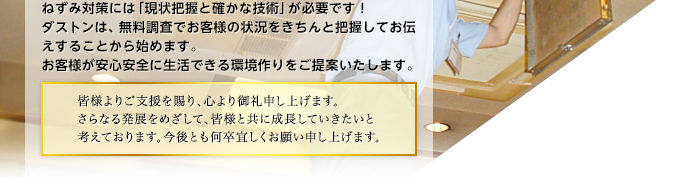 ねずみ対策には「現状把握と確かな技術」が必要です!ダストンは、無料調査でお客様の状況をきちんと把握してお伝えすることから始めます。お客様が安心安全に生活できる環境作りをご提案いたします。